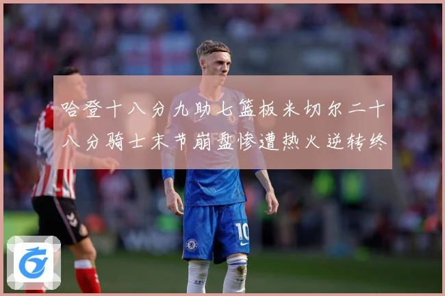 哈登十八分九助七篮板米切尔二十八分骑士末节崩盘惨遭热火逆转终赛场复盘：最新赛事动态与深度分析