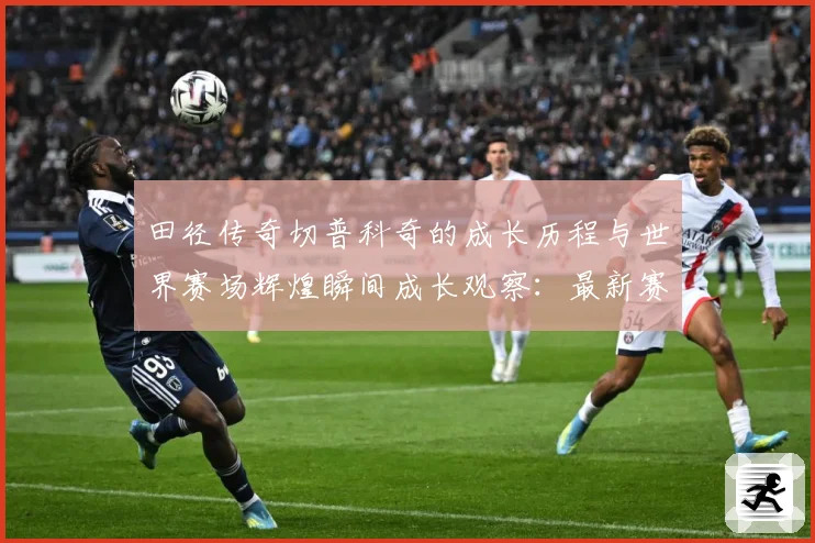 田径传奇切普科奇的成长历程与世界赛场辉煌瞬间成长观察：最新赛事动态与深度分析