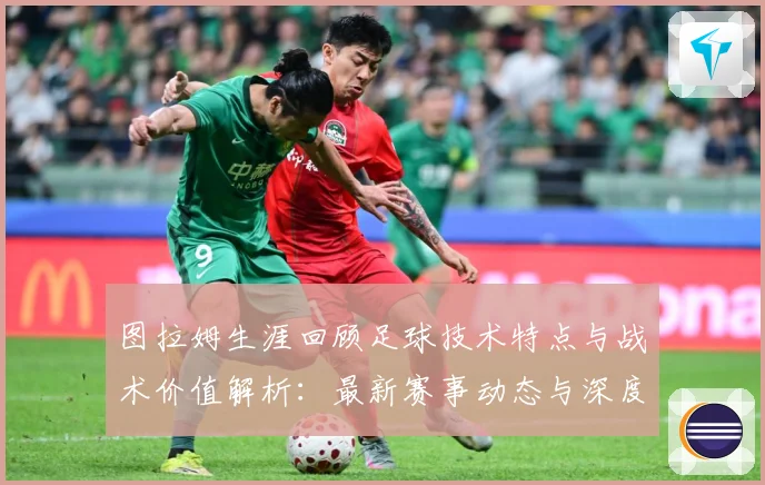 图拉姆生涯回顾足球技术特点与战术价值解析：最新赛事动态与深度分析
