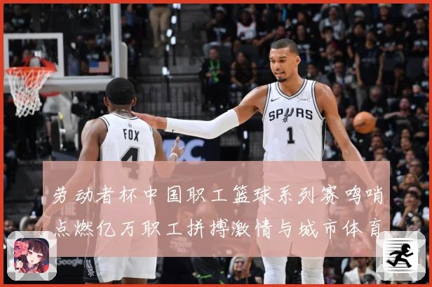 劳动者杯中国职工篮球系列赛鸣哨点燃亿万职工拼搏激情与城市体育赛场复盘：最新赛事动态与深度分析