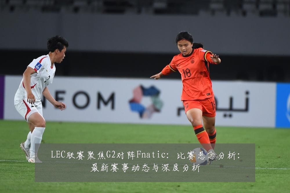 LEC联赛聚焦G2对阵Fnatic：比赛悬念分析：最新赛事动态与深度分析