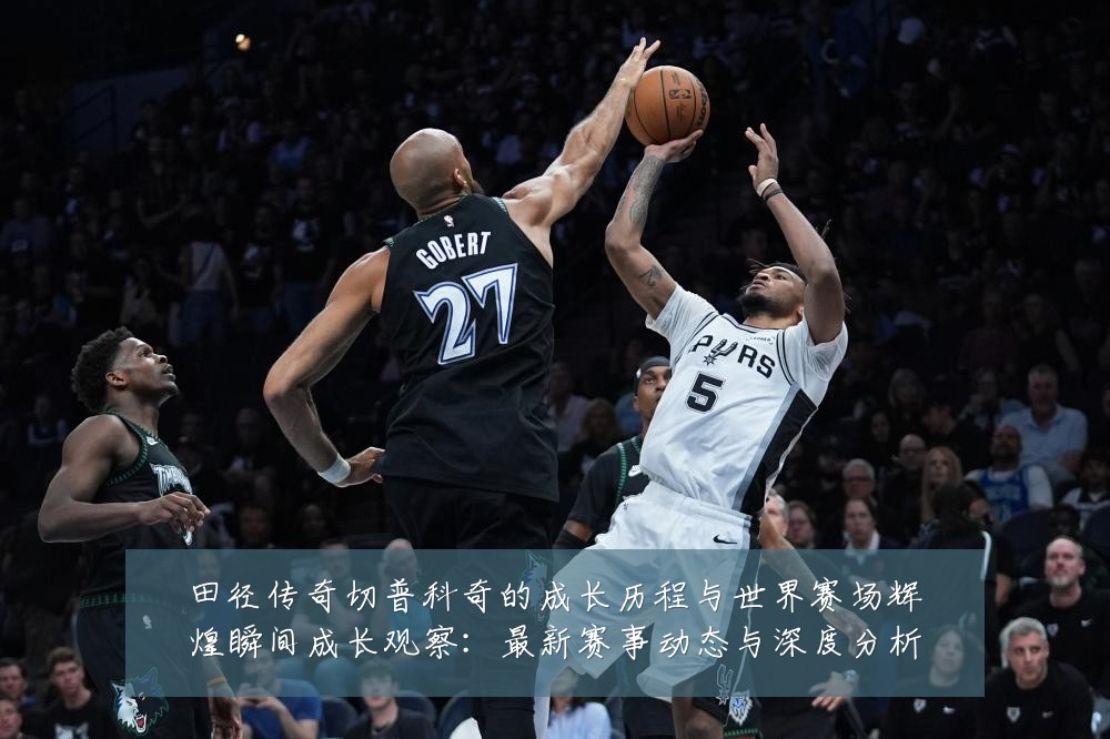 田径传奇切普科奇的成长历程与世界赛场辉煌瞬间成长观察：最新赛事动态与深度分析